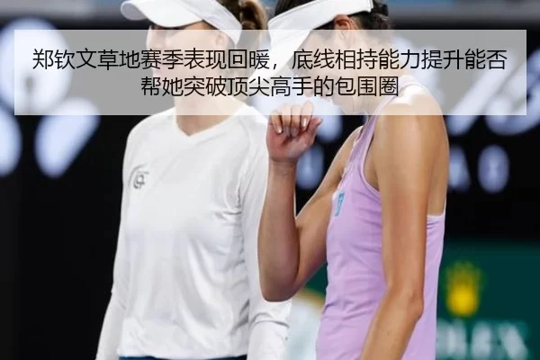 郑钦文草地赛季表现回暖，底线相持能力提升能否帮她突破顶尖高手的包围圈